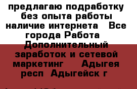 предлагаю подработку без опыта работы,наличие интернета - Все города Работа » Дополнительный заработок и сетевой маркетинг   . Адыгея респ.,Адыгейск г.